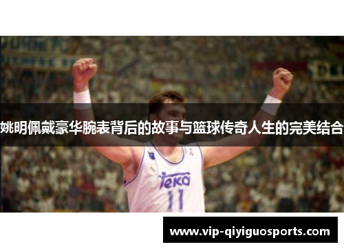 姚明佩戴豪华腕表背后的故事与篮球传奇人生的完美结合