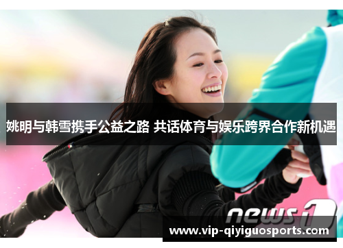 姚明与韩雪携手公益之路 共话体育与娱乐跨界合作新机遇