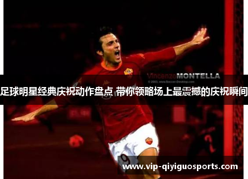 足球明星经典庆祝动作盘点 带你领略场上最震撼的庆祝瞬间