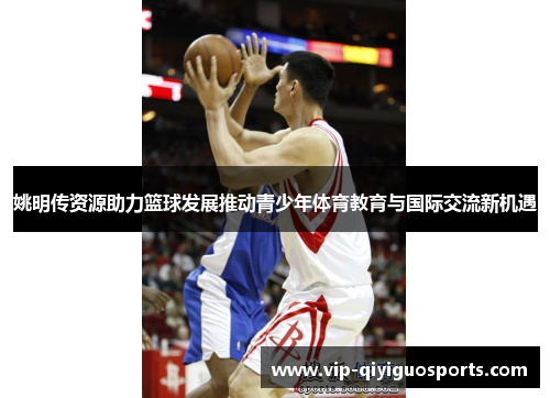 姚明传资源助力篮球发展推动青少年体育教育与国际交流新机遇